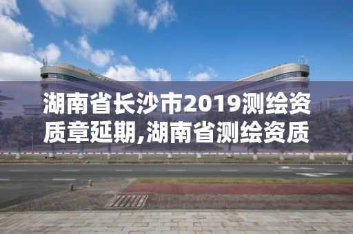 湖南省長(zhǎng)沙市2019測(cè)繪資質(zhì)章延期,湖南省測(cè)繪資質(zhì)查詢