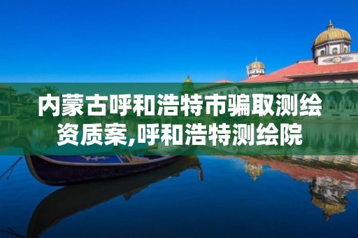 內蒙古呼和浩特市騙取測繪資質案,呼和浩特測繪院