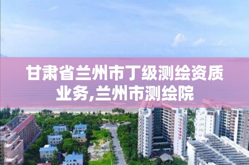 甘肅省蘭州市丁級測繪資質業務,蘭州市測繪院