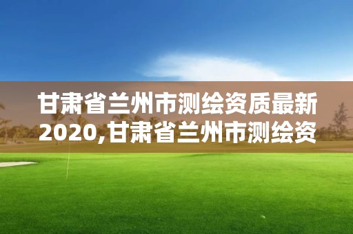 甘肅省蘭州市測繪資質最新2020,甘肅省蘭州市測繪資質最新2020年查詢