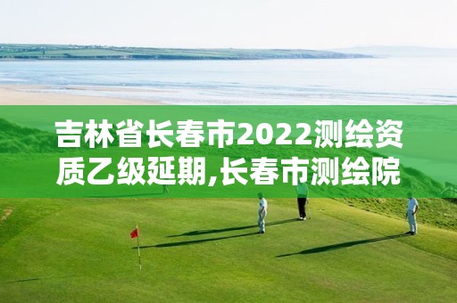 吉林省長春市2022測繪資質乙級延期,長春市測繪院屬于什么單位