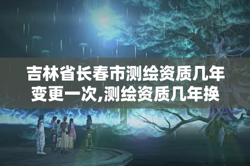 吉林省長春市測繪資質幾年變更一次,測繪資質幾年換證。