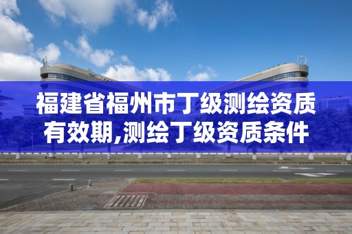 福建省福州市丁級測繪資質(zhì)有效期,測繪丁級資質(zhì)條件。