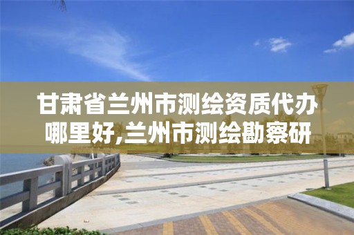 甘肅省蘭州市測繪資質代辦哪里好,蘭州市測繪勘察研究院