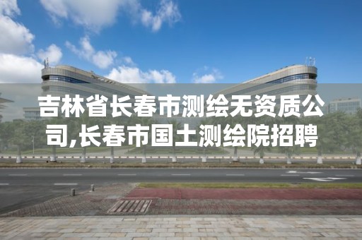 吉林省長春市測繪無資質公司,長春市國土測繪院招聘