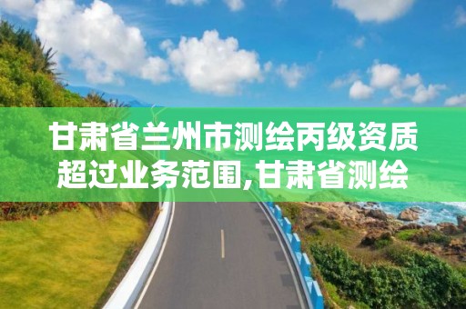 甘肅省蘭州市測繪丙級資質超過業務范圍,甘肅省測繪資質管理平臺。