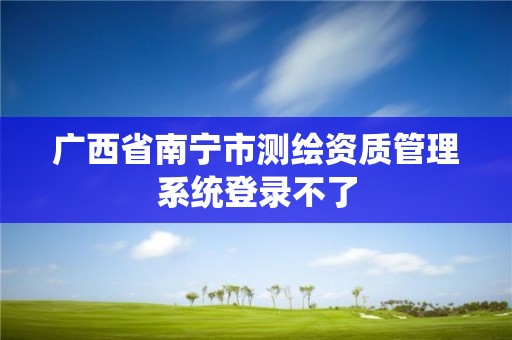 廣西省南寧市測繪資質管理系統(tǒng)登錄不了