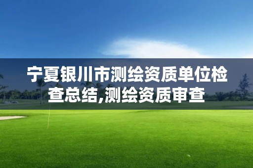 寧夏銀川市測繪資質單位檢查總結,測繪資質審查