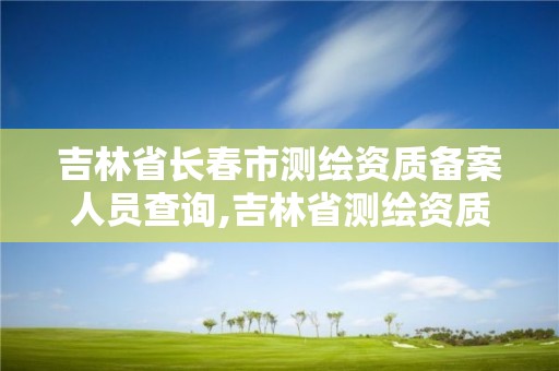 吉林省長春市測繪資質備案人員查詢,吉林省測繪資質延期