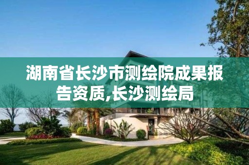 湖南省長沙市測繪院成果報告資質,長沙測繪局