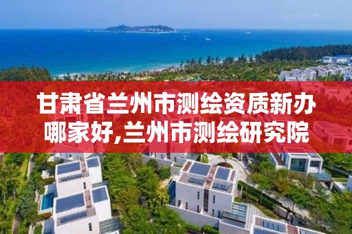 甘肅省蘭州市測繪資質新辦哪家好,蘭州市測繪研究院改企了嗎