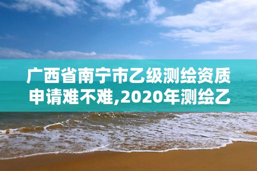 廣西省南寧市乙級測繪資質申請難不難,2020年測繪乙級資質申報條件