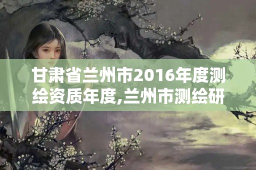 甘肅省蘭州市2016年度測繪資質年度,蘭州市測繪研究院改企了嗎。