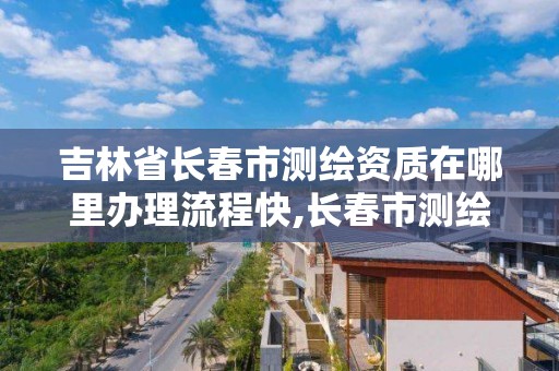 吉林省長春市測繪資質在哪里辦理流程快,長春市測繪院屬于什么單位。