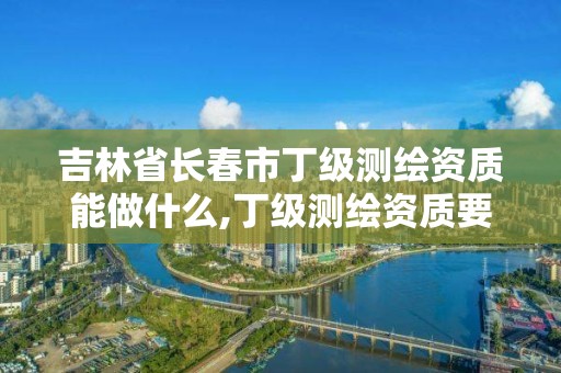 吉林省長春市丁級測繪資質能做什么,丁級測繪資質要求。