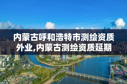 內蒙古呼和浩特市測繪資質外業,內蒙古測繪資質延期公告