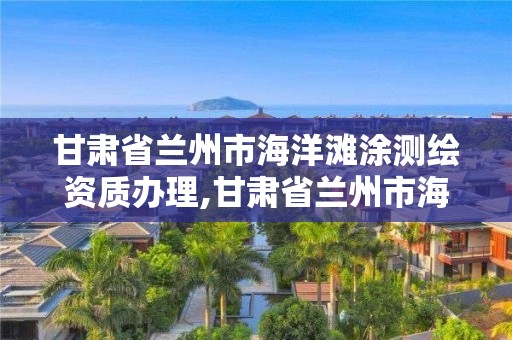 甘肅省蘭州市海洋灘涂測繪資質辦理,甘肅省蘭州市海洋灘涂測繪資質辦理電話