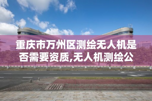 重慶市萬州區測繪無人機是否需要資質,無人機測繪公司注冊條件。