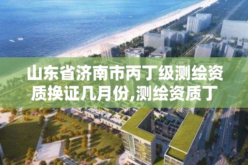 山東省濟南市丙丁級測繪資質換證幾月份,測繪資質丁級升丙級。