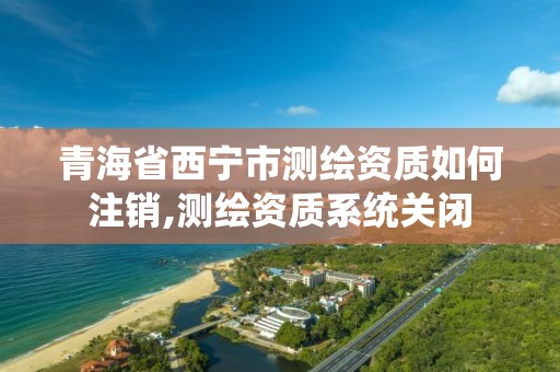 青海省西寧市測繪資質如何注銷,測繪資質系統關閉