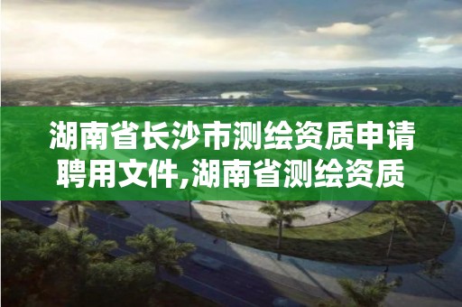 湖南省長沙市測繪資質申請聘用文件,湖南省測繪資質申請公示