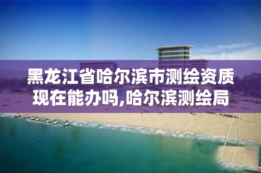 黑龍江省哈爾濱市測繪資質現在能辦嗎,哈爾濱測繪局位置