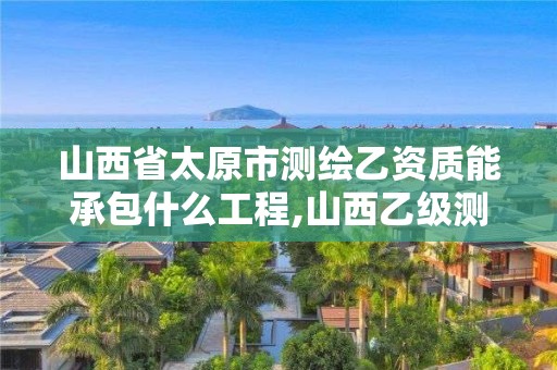 山西省太原市測繪乙資質能承包什么工程,山西乙級測繪資質單位。