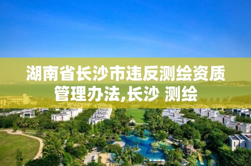 湖南省長沙市違反測繪資質管理辦法,長沙 測繪