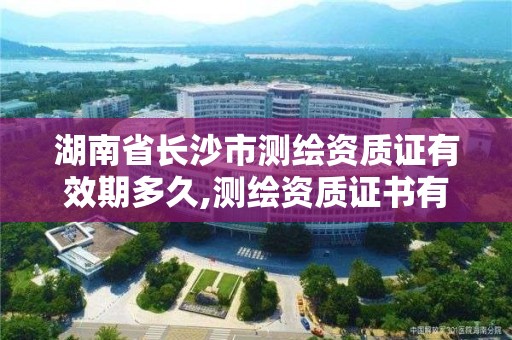 湖南省長沙市測繪資質證有效期多久,測繪資質證書有效期為幾年。