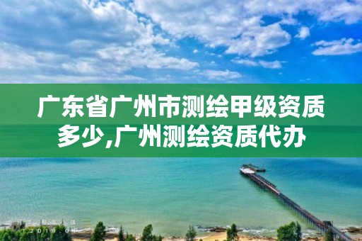 廣東省廣州市測繪甲級資質多少,廣州測繪資質代辦