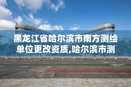 黑龍江省哈爾濱市南方測繪單位更改資質,哈爾濱市測繪院