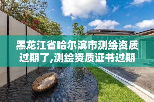 黑龍江省哈爾濱市測繪資質(zhì)過期了,測繪資質(zhì)證書過期怎么辦