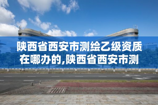 陜西省西安市測繪乙級資質在哪辦的,陜西省西安市測繪乙級資質在哪辦的證。