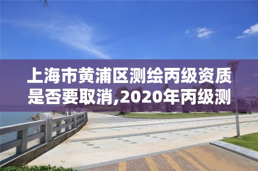 上海市黃浦區測繪丙級資質是否要取消,2020年丙級測繪資質會取消嗎。