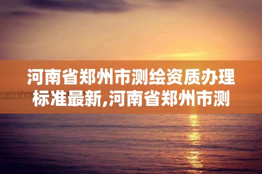 河南省鄭州市測繪資質辦理標準最新,河南省鄭州市測繪資質辦理標準最新公示