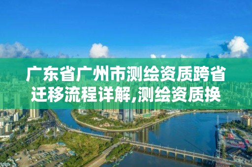 廣東省廣州市測繪資質(zhì)跨省遷移流程詳解,測繪資質(zhì)換證2021。