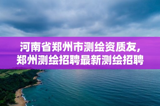 河南省鄭州市測繪資質友,鄭州測繪招聘最新測繪招聘