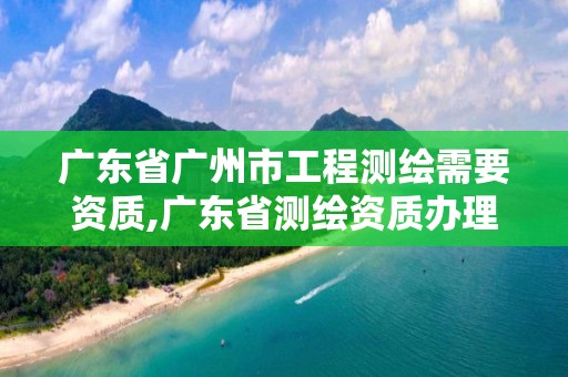 廣東省廣州市工程測繪需要資質,廣東省測繪資質辦理流程