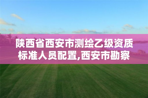 陜西省西安市測繪乙級資質標準人員配置,西安市勘察測繪院資質等級