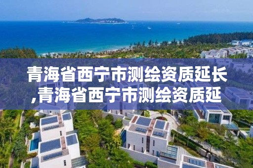 青海省西寧市測繪資質延長,青海省西寧市測繪資質延長公示