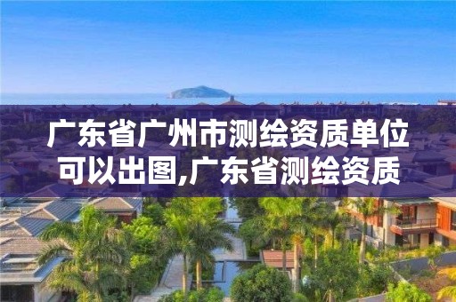 廣東省廣州市測繪資質單位可以出圖,廣東省測繪資質辦理流程。