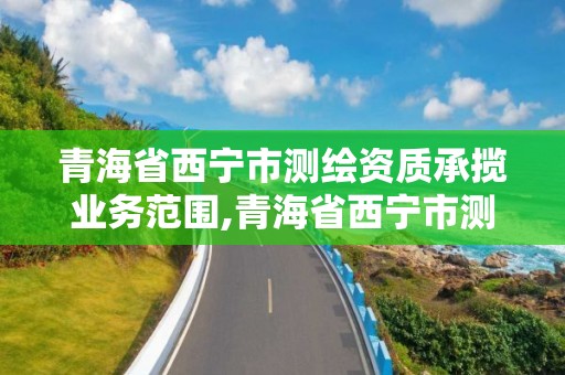 青海省西寧市測繪資質承攬業務范圍,青海省西寧市測繪資質承攬業務范圍是多少