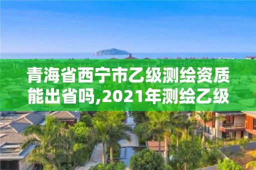 青海省西寧市乙級測繪資質能出省嗎,2021年測繪乙級資質申報條件