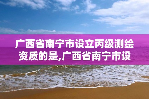 廣西省南寧市設立丙級測繪資質的是,廣西省南寧市設立丙級測繪資質的是哪個單位