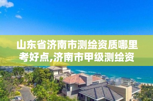 山東省濟南市測繪資質哪里考好點,濟南市甲級測繪資質單位