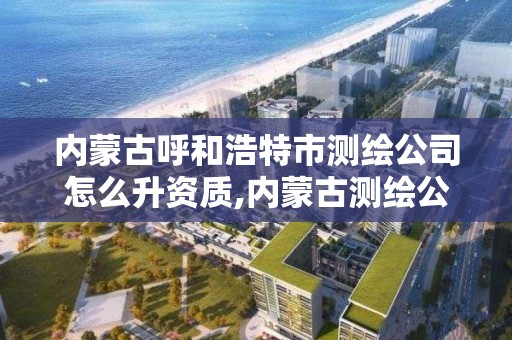 內蒙古呼和浩特市測繪公司怎么升資質,內蒙古測繪公司有哪些