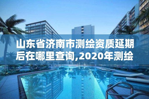 山東省濟南市測繪資質(zhì)延期后在哪里查詢,2020年測繪資質(zhì)延期。