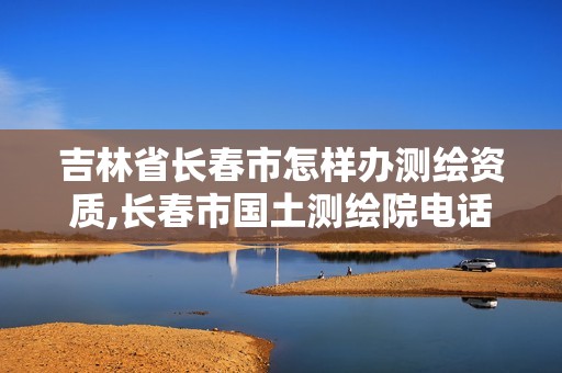 吉林省長(zhǎng)春市怎樣辦測(cè)繪資質(zhì),長(zhǎng)春市國土測(cè)繪院電話