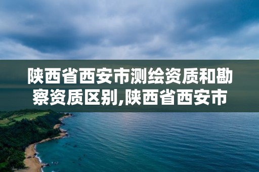 陜西省西安市測繪資質和勘察資質區別,陜西省西安市測繪資質和勘察資質區別大嗎