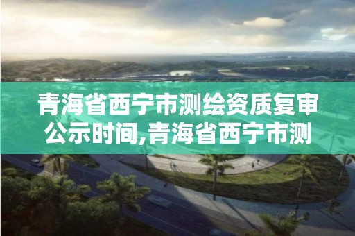 青海省西寧市測繪資質(zhì)復(fù)審公示時(shí)間,青海省西寧市測繪資質(zhì)復(fù)審公示時(shí)間